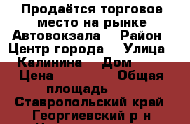 Продаётся торговое место на рынке Автовокзала  › Район ­ Центр города  › Улица ­ Калинина  › Дом ­ 20 › Цена ­ 350 000 › Общая площадь ­ 5 - Ставропольский край, Георгиевский р-н Недвижимость » Помещения продажа   . Ставропольский край